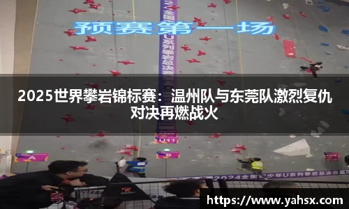 2025世界攀岩锦标赛：温州队与东莞队激烈复仇对决再燃战火